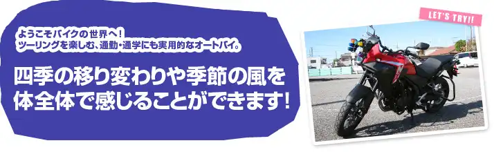 ようこそバイクの世界へ ツーリングを楽しむ、通勤・通学にも実用的なオートバイ。四季の移り変わりや季節の風を体全体で感じることができます！